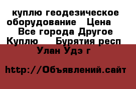 куплю геодезическое оборудование › Цена ­ - - Все города Другое » Куплю   . Бурятия респ.,Улан-Удэ г.